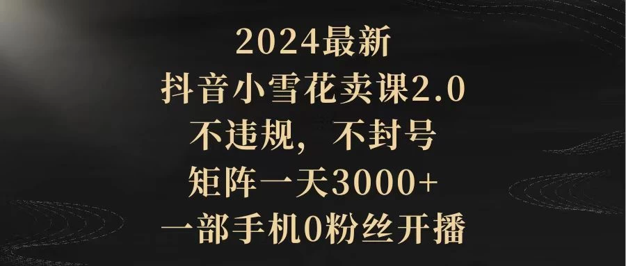 2024最新抖音小雪花卖课2.0 不违规 不封号、0粉丝开播一天3000+