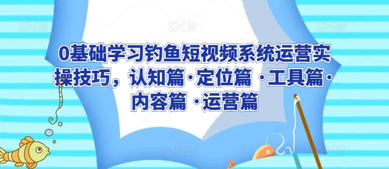 0基础学习钓鱼短视频系统运营实操技巧,认知篇·定位篇 ·工具篇·内容篇 ·运营篇五篇合一