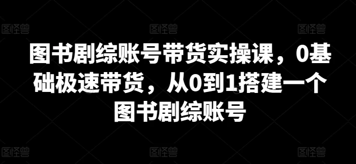 图书剧综账号带货实操课,0基础极速带货,搭建一个图书剧综账号